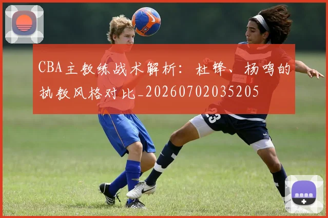 CBA主教练战术解析:杜锋、杨鸣的执教风格对比_20260702035205