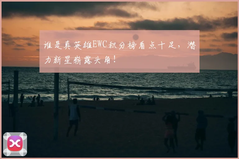 谁是真英雄EWC积分榜看点十足，潜力新星崭露头角！