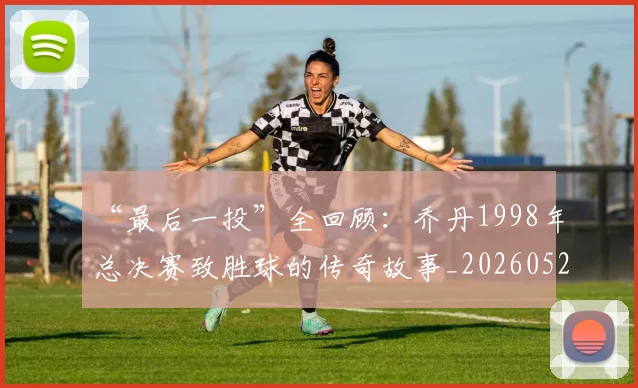 “最后一投”全回顾:乔丹1998年总决赛致胜球的传奇故事_20260526125618