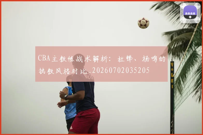 CBA主教练战术解析：杜锋、杨鸣的执教风格对比_20260702035205