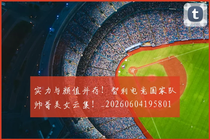 实力与颜值并存!智利电竞国家队帅哥美女云集!_20260604195801