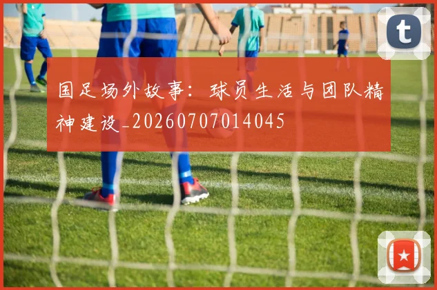 国足场外故事:球员生活与团队精神建设_20260707014045