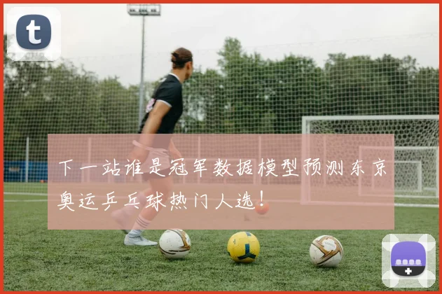 下一站谁是冠军数据模型预测东京奥运乒乓球热门人选!