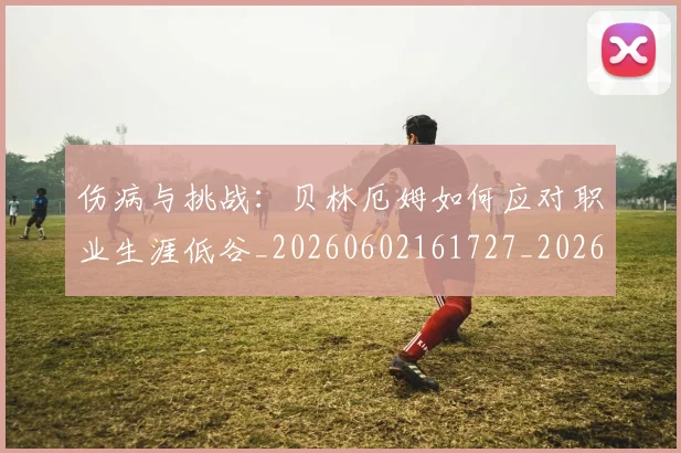 伤病与挑战：贝林厄姆如何应对职业生涯低谷_20260602161727_20260704165754