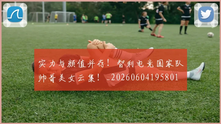 实力与颜值并存!智利电竞国家队帅哥美女云集!_20260604195801