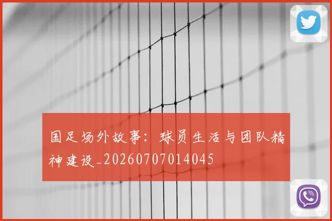 国足场外故事：球员生活与团队精神建设_20260707014045