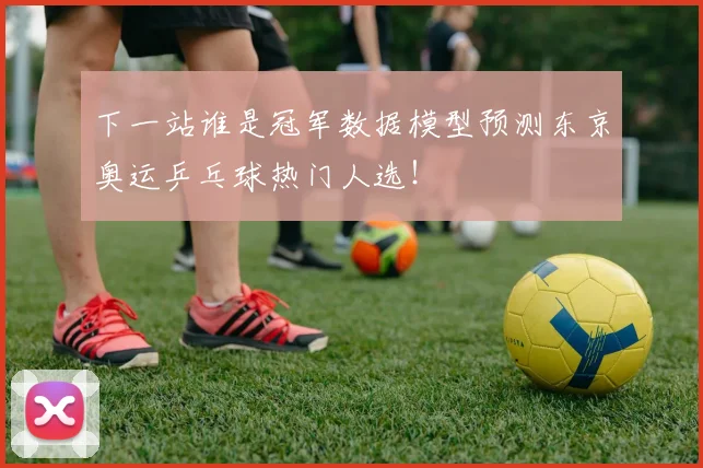 下一站谁是冠军数据模型预测东京奥运乒乓球热门人选！