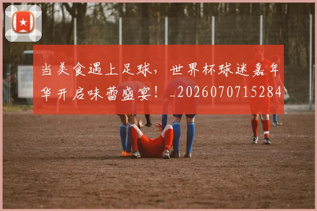 当美食遇上足球,世界杯球迷嘉年华开启味蕾盛宴!_20260707152840
