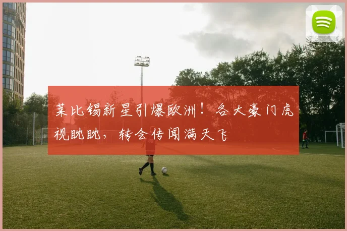 莱比锡新星引爆欧洲！各大豪门虎视眈眈，转会传闻满天飞