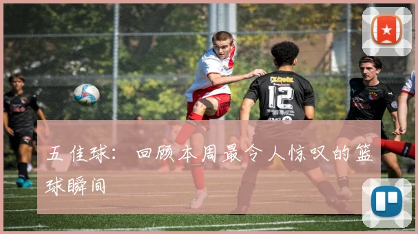 五佳球:回顾本周最令人惊叹的篮球瞬间