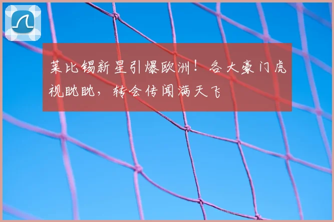 莱比锡新星引爆欧洲！各大豪门虎视眈眈，转会传闻满天飞