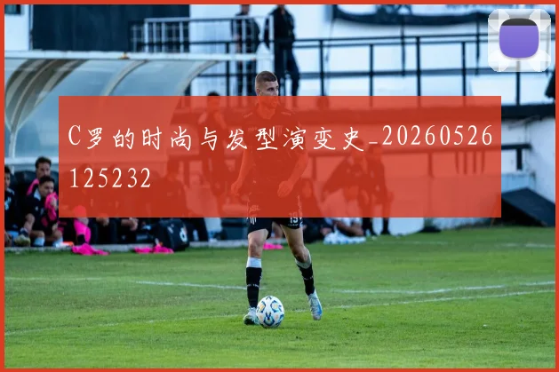 C罗的时尚与发型演变史_20260526125232